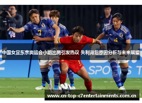中国女足东京奥运会小组出局引发热议 失利背后原因分析与未来展望