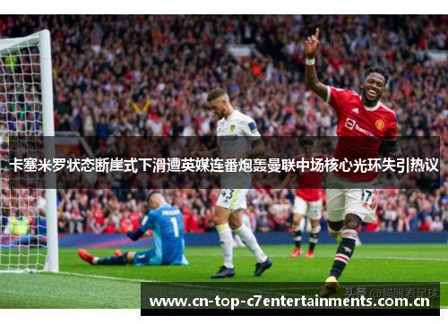 卡塞米罗状态断崖式下滑遭英媒连番炮轰曼联中场核心光环失引热议